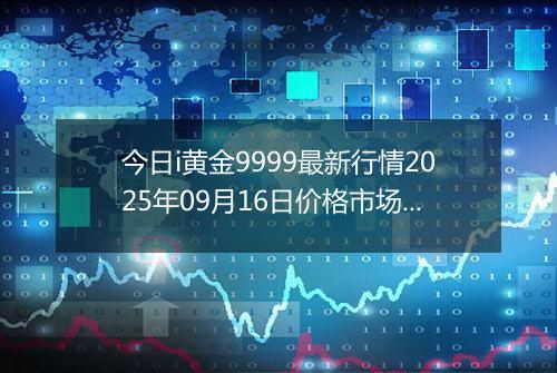 今日i黄金9999最新行情2025年09月16日价格市场价及报价多少元一克