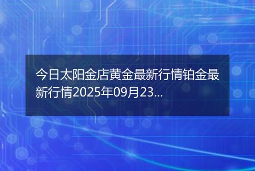 今日太阳金店黄金最新行情铂金最新行情2025年09月23日价格及涨跌幅钱一克