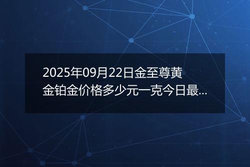 2025年09月22日金至尊黄金铂金价格多少元一克今日最新行情及涨跌幅