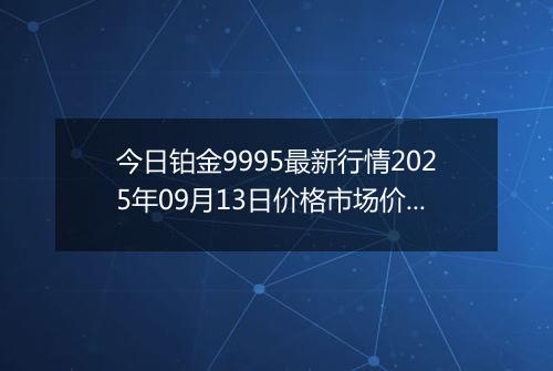 今日铂金9995最新行情2025年09月13日价格市场价及报价多少钱一克