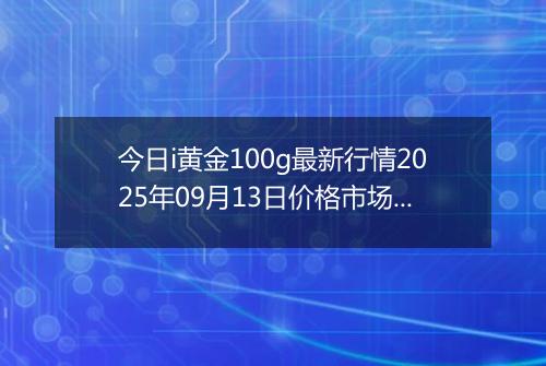 今日i黄金100g最新行情2025年09月13日价格市场价及报价多少一克