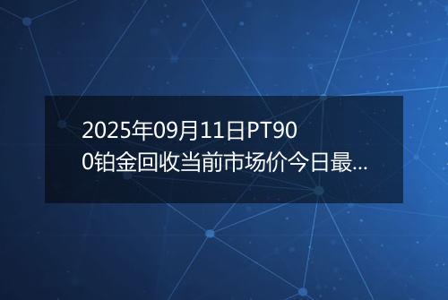 2025年09月11日PT900铂金回收当前市场价今日最新行情及报价多少钱一克