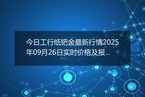 今日工行纸钯金最新行情2025年09月26日实时价格及报价多少元一克