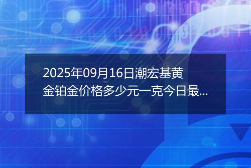 2025年09月16日潮宏基黄金铂金价格多少元一克今日最新行情及涨跌幅