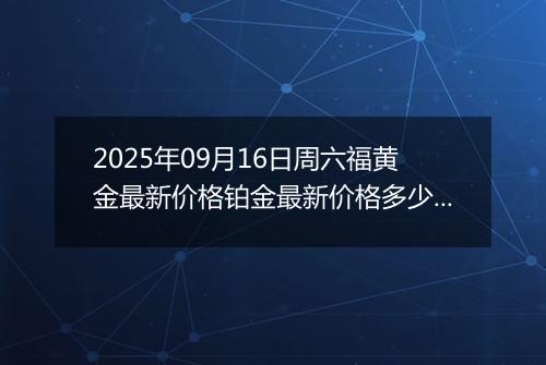 2025年09月16日周六福黄金最新价格铂金最新价格多少元一克今日行情及涨跌幅