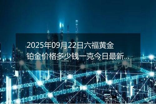 2025年09月22日六福黄金铂金价格多少钱一克今日最新行情及涨跌幅