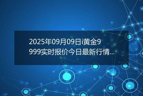 2025年09月09日i黄金9999实时报价今日最新行情及价格多少钱一克