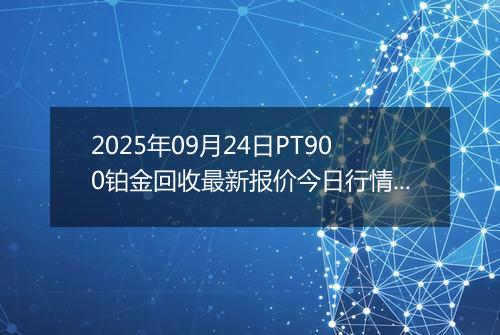 2025年09月24日PT900铂金回收最新报价今日行情及实时市场价多少元一克
