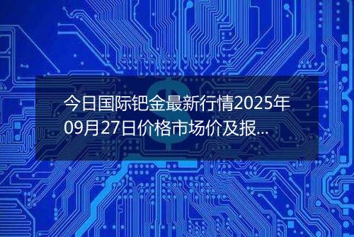 今日国际钯金最新行情2025年09月27日价格市场价及报价多少美元一盎司