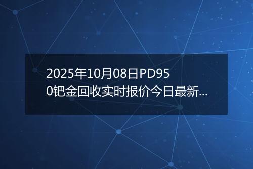 2025年10月08日PD950钯金回收实时报价今日最新行情及价格多少元一克