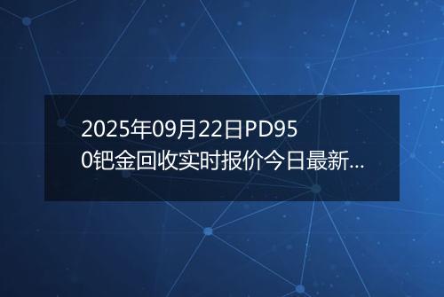 2025年09月22日PD950钯金回收实时报价今日最新行情及价格多少一克