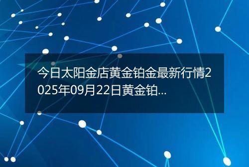 今日太阳金店黄金铂金最新行情2025年09月22日黄金铂金价格多少元一克及涨跌幅