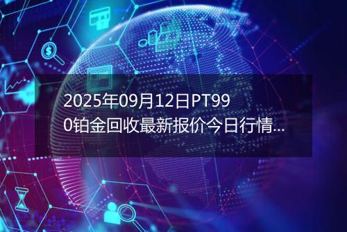 2025年09月12日PT990铂金回收最新报价今日行情及实时市场价多少钱一克