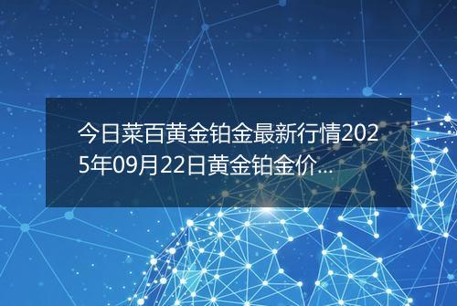今日菜百黄金铂金最新行情2025年09月22日黄金铂金价格多少钱一克及涨跌幅