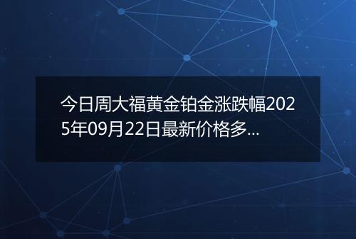 今日周大福黄金铂金涨跌幅2025年09月22日最新价格多少一克及行情