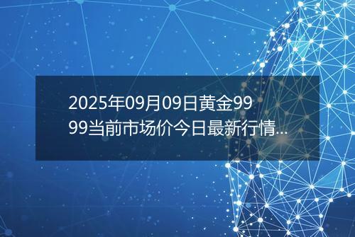 2025年09月09日黄金9999当前市场价今日最新行情及报价多少元一克
