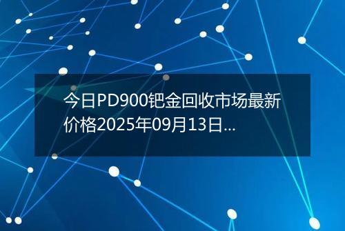 今日PD900钯金回收市场最新价格2025年09月13日行情及报价多少钱一克