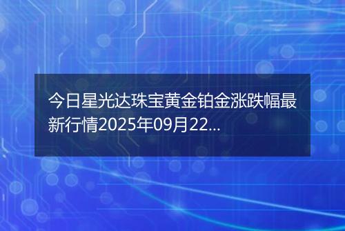 今日星光达珠宝黄金铂金涨跌幅最新行情2025年09月22日价格多少一克