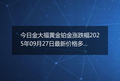 今日金大福黄金铂金涨跌幅2025年09月27日最新价格多少一克及行情