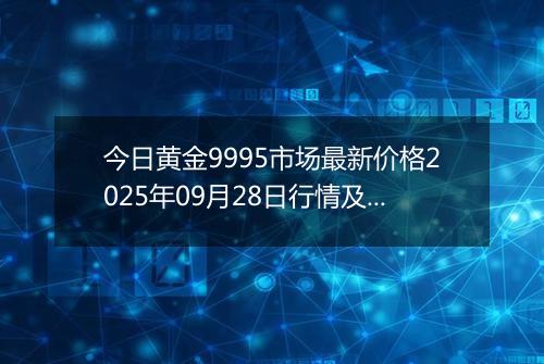 今日黄金9995市场最新价格2025年09月28日行情及报价多少钱一克