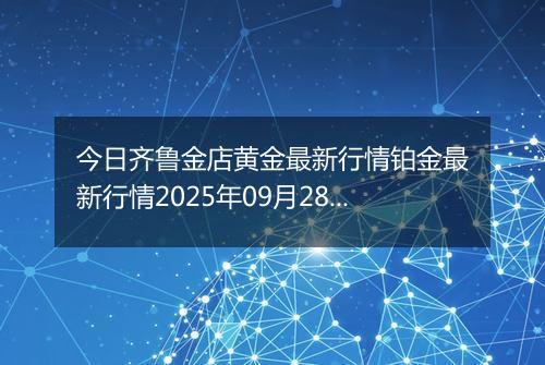 今日齐鲁金店黄金最新行情铂金最新行情2025年09月28日价格及涨跌幅钱一克
