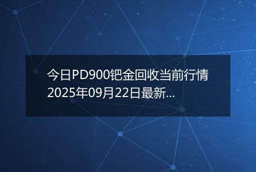 今日PD900钯金回收当前行情2025年09月22日最新价格及市场价多少元一克