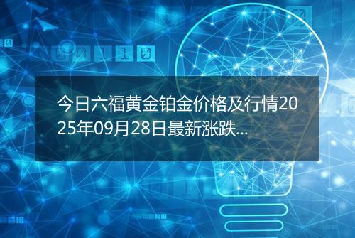 今日六福黄金铂金价格及行情2025年09月28日最新涨跌幅多少钱一克