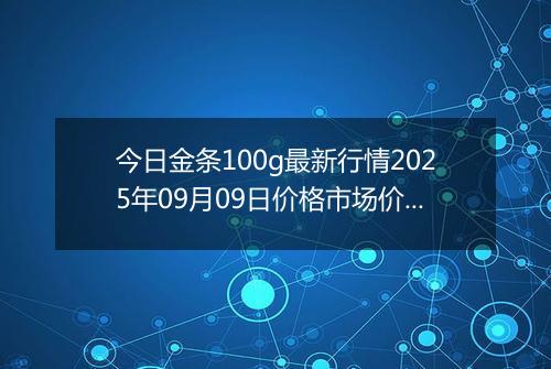 今日金条100g最新行情2025年09月09日价格市场价及报价多少元一克