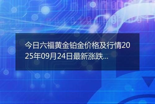 今日六福黄金铂金价格及行情2025年09月24日最新涨跌幅多少元一克