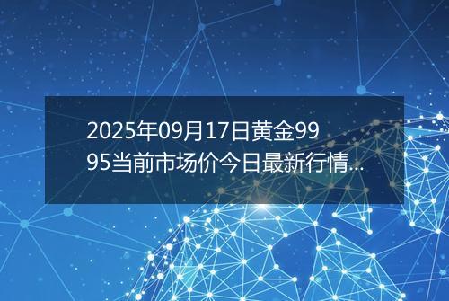 2025年09月17日黄金9995当前市场价今日最新行情及报价多少一克