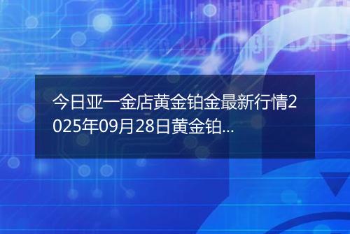 今日亚一金店黄金铂金最新行情2025年09月28日黄金铂金价格多少钱一克及涨跌幅