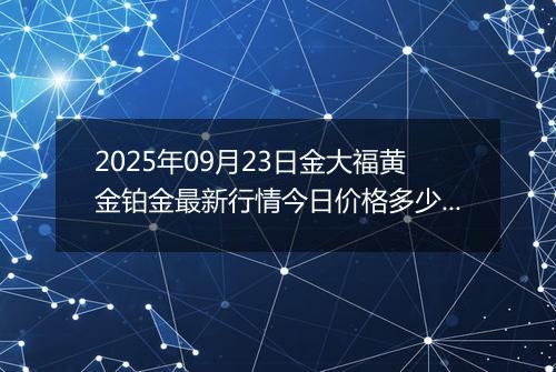 2025年09月23日金大福黄金铂金最新行情今日价格多少元一克及涨跌幅