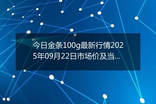 今日金条100g最新行情2025年09月22日市场价及当前价格多少元一克