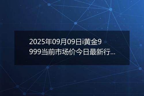 2025年09月09日i黄金9999当前市场价今日最新行情及报价多少元一克