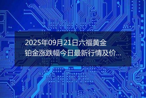 2025年09月21日六福黄金铂金涨跌幅今日最新行情及价格多少一克