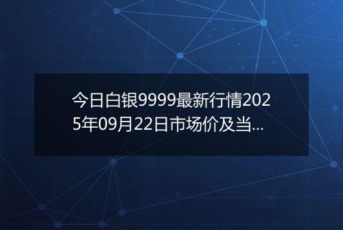 今日白银9999最新行情2025年09月22日市场价及当前价格多少钱一克