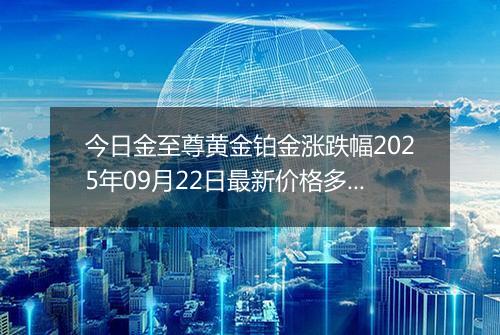 今日金至尊黄金铂金涨跌幅2025年09月22日最新价格多少元一克及行情