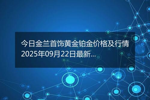 今日金兰首饰黄金铂金价格及行情2025年09月22日最新涨跌幅多少钱一克