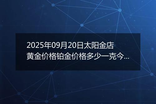 2025年09月20日太阳金店黄金价格铂金价格多少一克今日最新行情及涨跌幅