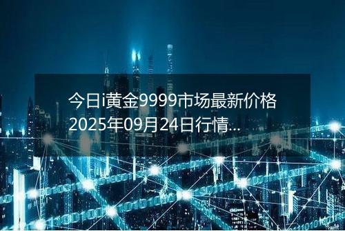 今日i黄金9999市场最新价格2025年09月24日行情及报价多少钱一克
