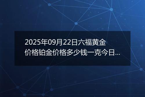 2025年09月22日六福黄金价格铂金价格多少钱一克今日最新行情及涨跌幅