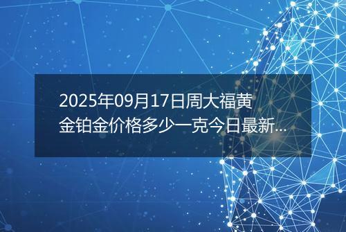 2025年09月17日周大福黄金铂金价格多少一克今日最新行情及涨跌幅