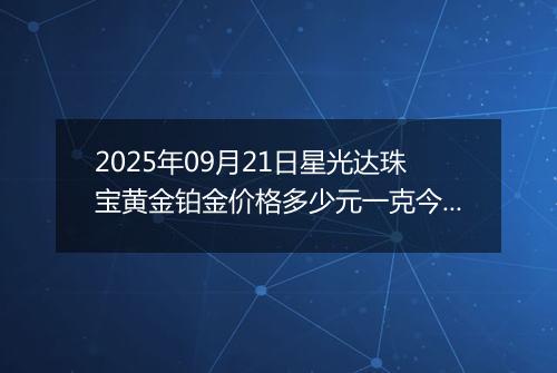 2025年09月21日星光达珠宝黄金铂金价格多少元一克今日最新行情及涨跌幅