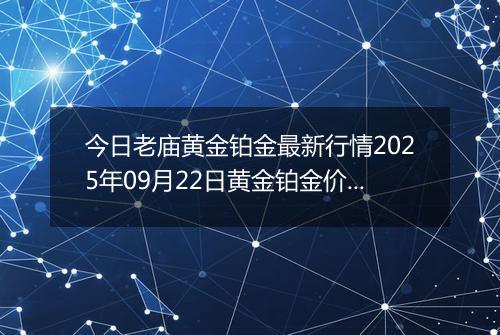 今日老庙黄金铂金最新行情2025年09月22日黄金铂金价格多少元一克及涨跌幅