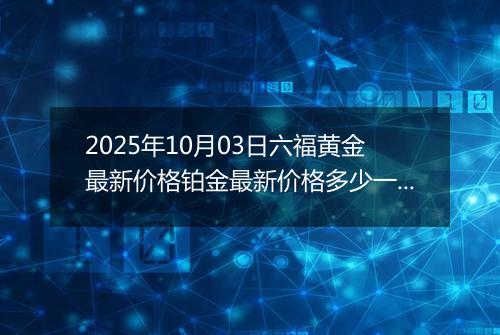 2025年10月03日六福黄金最新价格铂金最新价格多少一克今日行情及涨跌幅