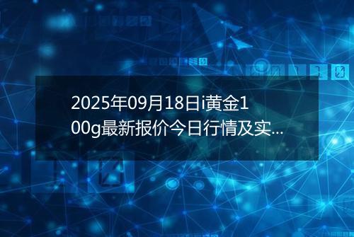 2025年09月18日i黄金100g最新报价今日行情及实时市场价多少钱一克