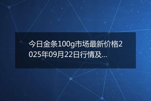 今日金条100g市场最新价格2025年09月22日行情及报价多少元一克