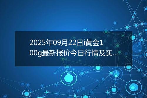 2025年09月22日i黄金100g最新报价今日行情及实时市场价多少一克