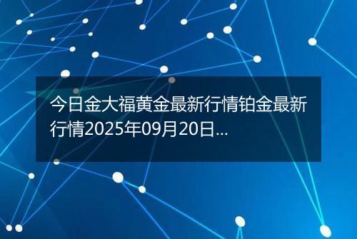 今日金大福黄金最新行情铂金最新行情2025年09月20日价格及涨跌幅钱一克