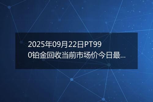 2025年09月22日PT990铂金回收当前市场价今日最新行情及报价多少钱一克